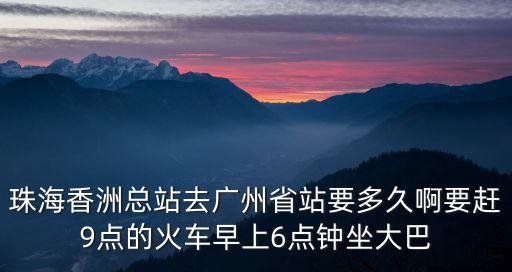 珠海香洲到廣州要多少時間，珠海香洲總站去廣州省站要多久啊要趕9點的火車早上6點鐘坐大巴