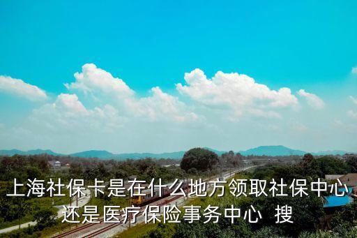 上海社保卡是在什么地方領取社保中心還是醫療保險事務中心  搜