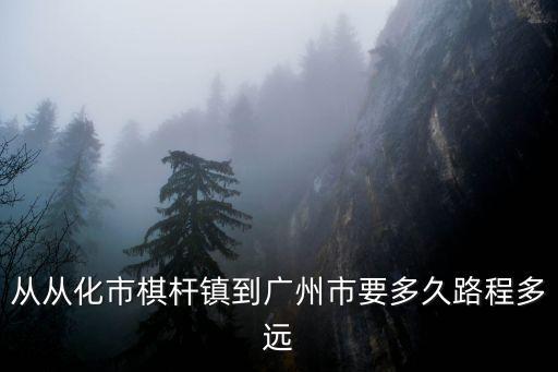 從化棋桿到廣州多少公里，從從化市棋桿鎮到廣州市要多久路程多遠