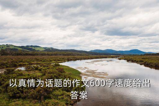 真情作文600字，以真情為話題的作文600字以上敘事的謝謝大家來解答我要