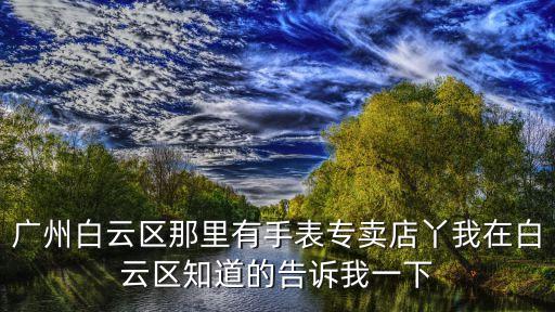 廣州白云區名爵店，廣州白云區那里有手表專賣店丫我在白云區知道的告訴我一下