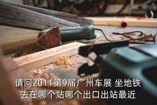 廣州車展中心最近的地鐵站，請問2011第9屆廣州車展 坐地鐵去在哪個站哪個出口出站最近