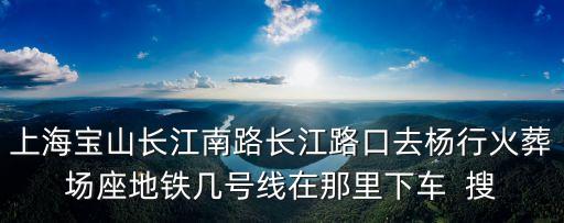 上海寶山長江南路長江路口去楊行火葬場座地鐵幾號線在那里下車  搜