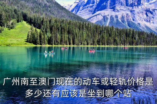 廣州到澳門的火車票多少錢一張，廣州南至澳門現在的動車或輕軌價格是多少還有應該是坐到哪個站