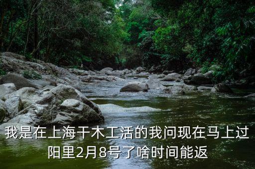 我是在上海干木工活的我問現在馬上過陽里2月8號了啥時間能返