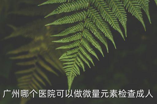 廣州哪個醫院可以做微量元素檢查成人
