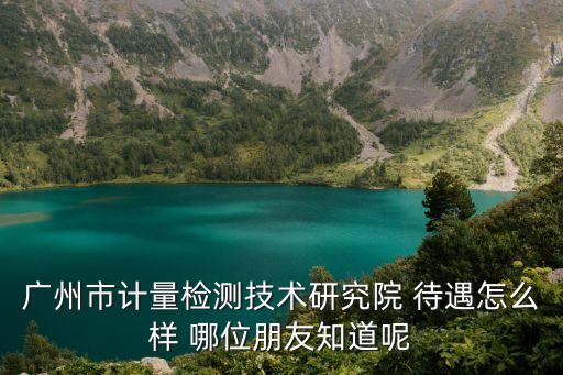 廣州市計量檢測技術研究院 待遇怎么樣 哪位朋友知道呢