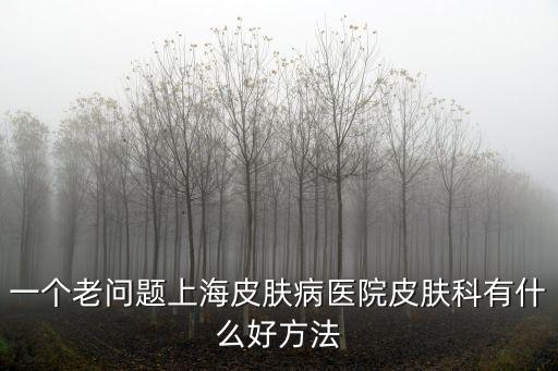 上海市皮膚醫院章醫生，上海牛皮癬專科醫院哪家好