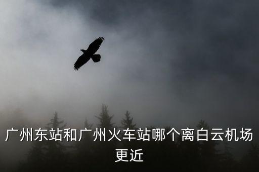 廣州東站離白云機場哪個近，廣州東站和廣州站到白云機場那個比較近