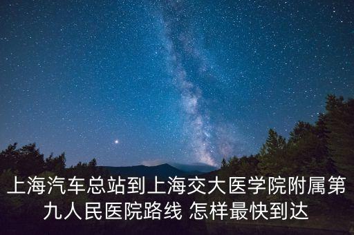 上海汽車總站到上海交大醫(yī)學(xué)院附屬第九人民醫(yī)院路線 怎樣最快到達(dá)