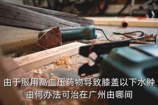 廣州市人民醫(yī)院劉祥，由于服用高血壓藥物導致膝蓋以下水腫由何辦法可治在廣州由哪間