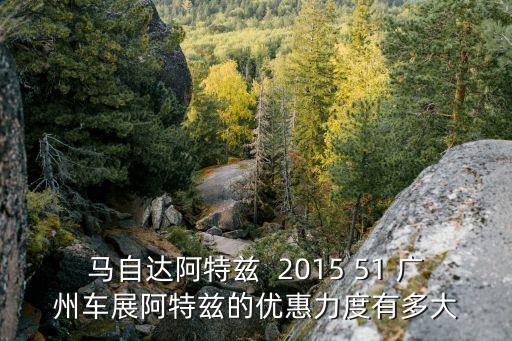 馬自達阿特茲  2015 51 廣州車展阿特茲的優(yōu)惠力度有多大