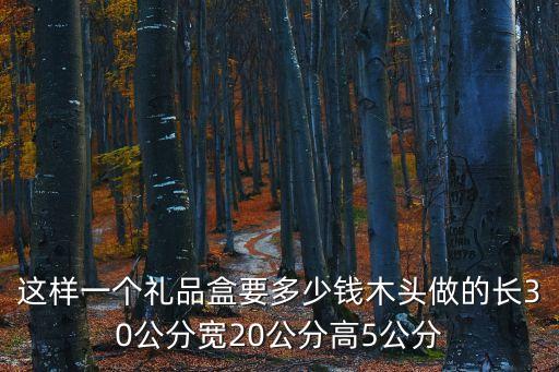 這樣一個禮品盒要多少錢木頭做的長30公分寬20公分高5公分