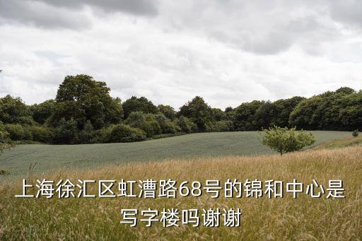 年上海市徐匯區(qū)寫字樓，上海徐匯區(qū)虹漕路68號(hào)的錦和中心是寫字樓嗎謝謝
