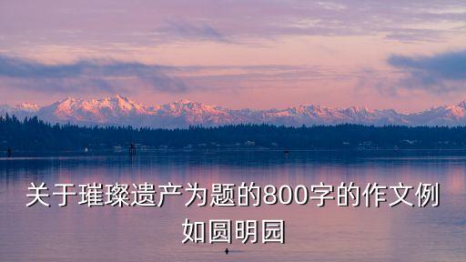 文化遺產作文，關于璀璨遺產為題的800字的作文例如圓明園