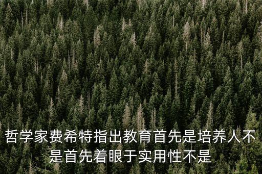費希特，哲學家費希特指出教育首先是培養人不是首先著眼于實用性不是