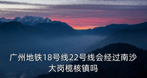 廣州地鐵18號線22號線會經過南沙大崗欖核鎮(zhèn)嗎