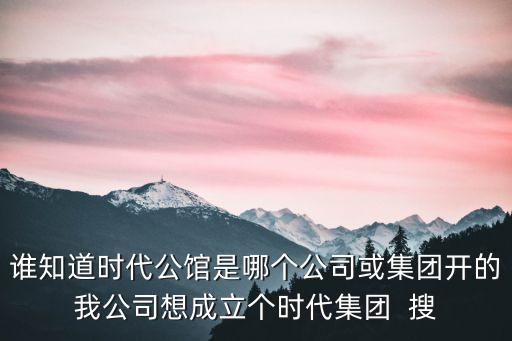 誰知道時代公館是哪個公司或集團開的我公司想成立個時代集團  搜
