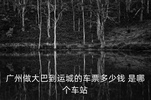 廣州做大巴到運城的車票多少錢 是哪個車站