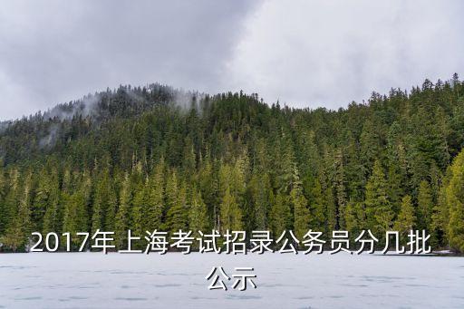 2017上海市選調(diào)生錄取名單，2017年上海考試招錄公務員分幾批公示
