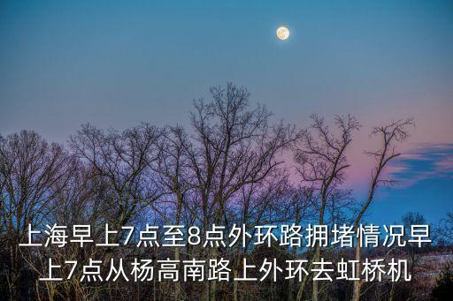 早上上海市區堵車嗎，上海早上7點至8點外環路擁堵情況早上7點從楊高南路上外環去虹橋機