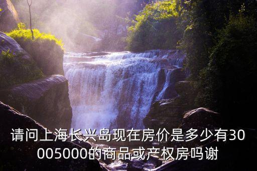 上海市崇明區長興鎮二手房價，請問上海長興島現在房價是多少有30005000的商品或產權房嗎謝