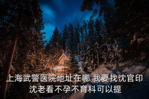 上海市武警醫院掛號預約，上海武警醫院地址在哪 我要找沈官印 沈老看不孕不育科可以提