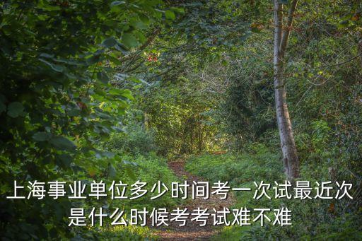 上海市事業單位筆試 一年幾次，上海事業單位多少時間考一次試最近次是什么時候考考試難不難