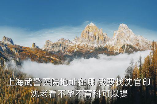 上海市武警醫院掛號，上海武警醫院地址在哪 我要找沈官印 沈老看不孕不育科可以提
