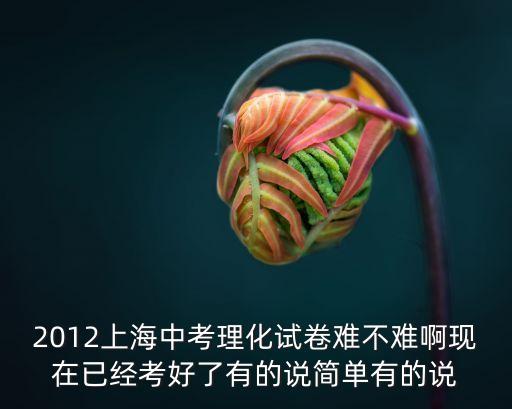 2012年上海市化學(xué)中考初中，2012上海中考理化試卷難不難啊現(xiàn)在已經(jīng)考好了有的說簡單有的說