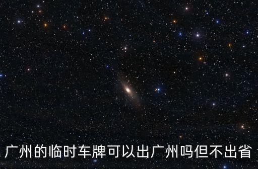 廣州開車不出省，廣州的臨時車牌可以出廣州嗎但不出省
