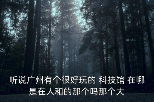 聽說廣州有個很好玩的 科技館 在哪是在人和的那個嗎那個大