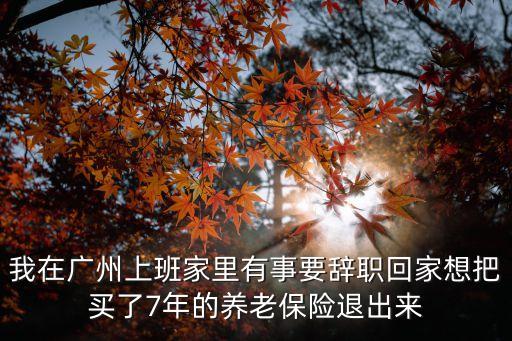 我在廣州上班家里有事要辭職回家想把買了7年的養老保險退出來