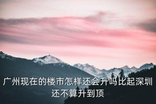廣州現在的樓市怎樣還會升嗎比起深圳還不算升到頂