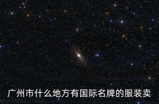 廣州哪個地方有賣進口衣服，廣州市什么地方有國際名牌的服裝賣