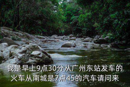 我是早上9點30分從廣州東站發車的火車從南城是7點45的汽車請問來