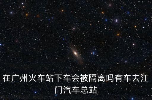 在廣州火車站下車會被隔離嗎有車去江門汽車總站