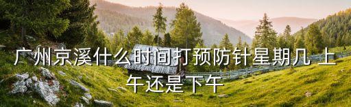 廣州第二針疫苗什么時(shí)間段放號(hào)，廣州京溪什么時(shí)間打預(yù)防針星期幾 上午還是下午