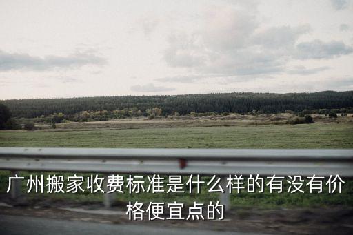 廣州搬家收費標準是什么樣的有沒有價格便宜點的