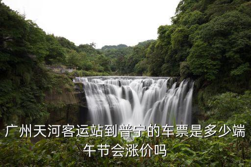 廣州天河客運站到普寧的車票是多少端午節會漲價嗎