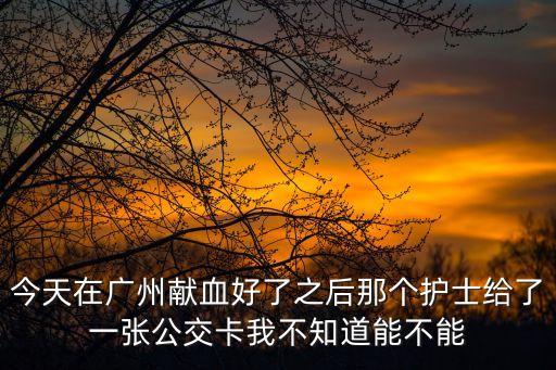 今天在廣州獻(xiàn)血好了之后那個護(hù)士給了一張公交卡我不知道能不能