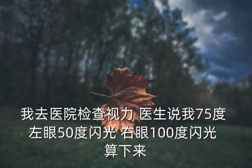 我去醫院檢查視力 醫生說我75度 左眼50度閃光 右眼100度閃光 算下來
