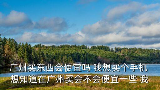 廣州買東西會便宜嗎 我想買個手機 想知道在廣州買會不會便宜一些 我