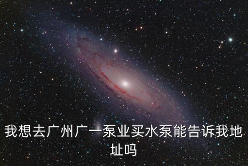 我想去廣州廣一泵業買水泵能告訴我地址嗎