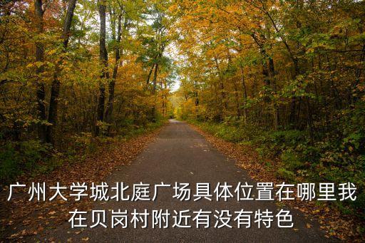 廣州大學(xué)城北庭廣場具體位置在哪里我在貝崗村附近有沒有特色