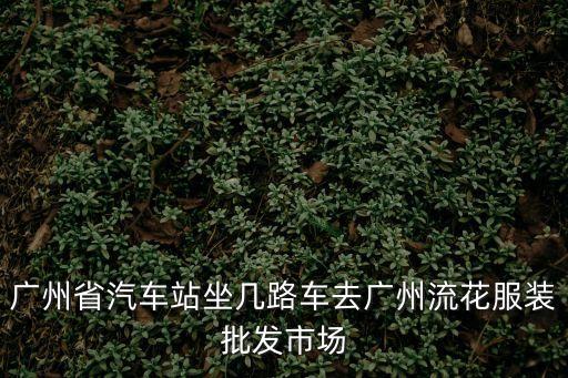 省汽車站到廣州流花路，廣州省汽車站坐幾路車去廣州流花服裝批發市場