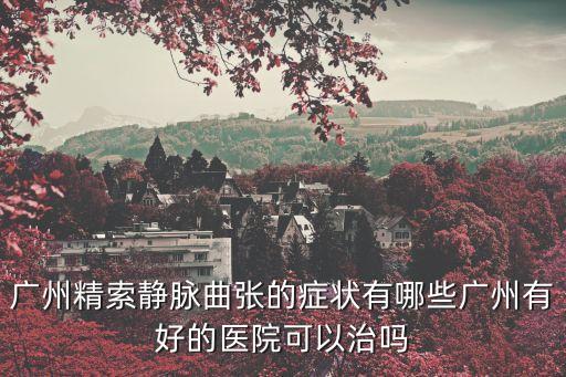 廣州精索靜脈曲張的癥狀有哪些廣州有好的醫院可以治嗎