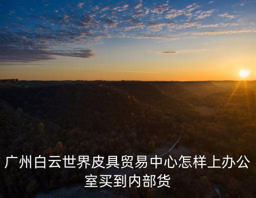 廣州白云世界皮具貿(mào)易中心怎樣上辦公室買到內(nèi)部貨