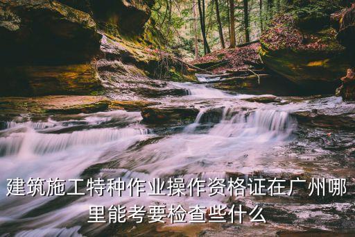 建筑施工特種作業操作資格證在廣州哪里能考要檢查些什么