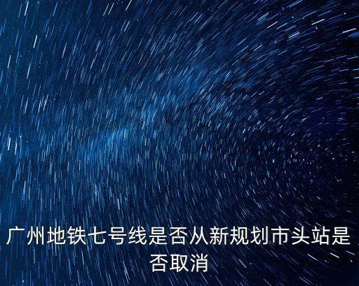 廣州地鐵站有規(guī)劃嗎，廣州地鐵七號(hào)線是否從新規(guī)劃市頭站是否取消